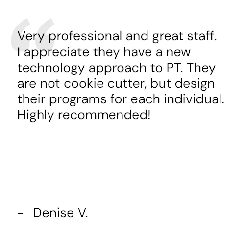 Very professional and great staff. I appreciate they have a new technology approach to PT. They are not cookie cutter, but design their programs for each individual. Highly recommended! - Denise V.