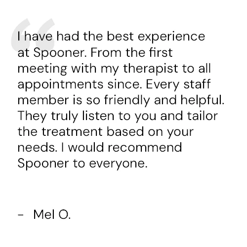 I have had the best experience at Spooner. From the first meeting with my therapist to all appointments since. Every staff member is so friendly and helpful. They truly listen to you and tailor the treatment based on your needs. I would recommend Spooner to everyone. - Mel O.