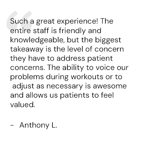 Such a great experience! The entire staff is friendly and knowledgeable, but the biggest takeaway is the level of concern they have to address patient concerns. The ability to voice our problems during workouts or to adjust as necessary is awesome and allows us patients to feel valued. - Anthony L.