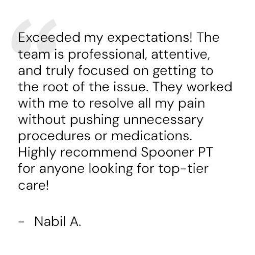 Exceeded my expectations! The team is professional, attentive, and truly focused on getting to the root of the issue. They worked with me to resolve all my pain without pushing unnecessary procedures or medications. Highly recommend Spooner PT for anyone looking for top-tier care! - Nabil A.