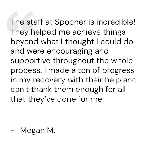 The staff at Spooner is incredible! They helped me achieve things beyond what I thought I could do and were encouraging and supportive throughout the whole process. I made a ton of progress in my recovery with their help and can’t thank them enough for all that they’ve done for me! - Megan M.